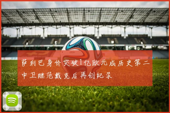 萨利巴身价突破1亿欧元成历史第二中卫继范戴克后再创纪录