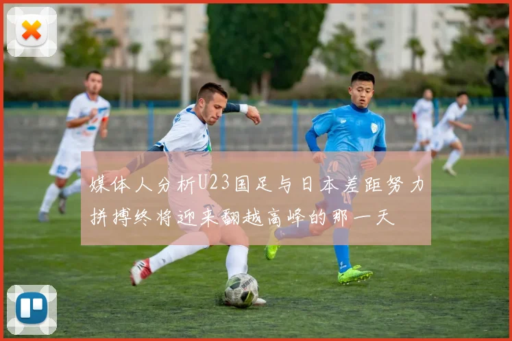媒体人分析U23国足与日本差距努力拼搏终将迎来翻越高峰的那一天