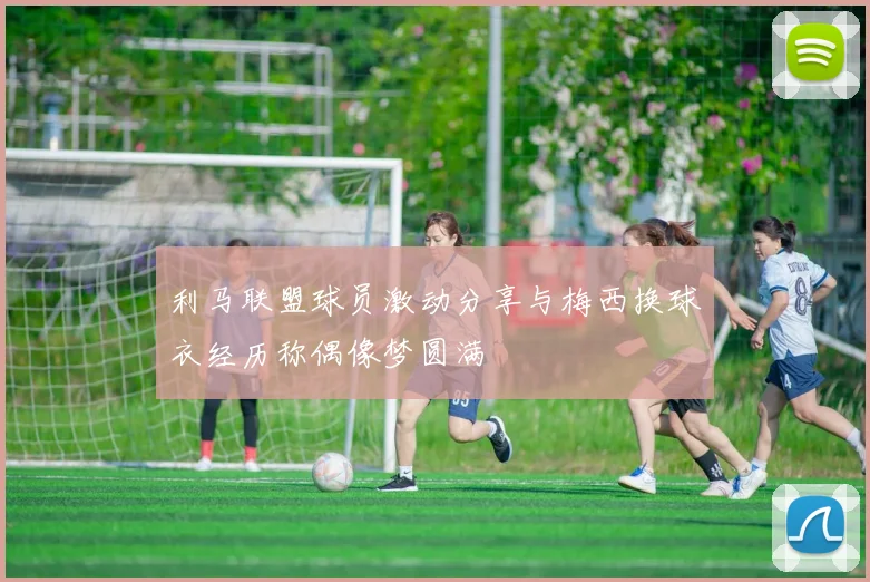 利马联盟球员激动分享与梅西换球衣经历称偶像梦圆满