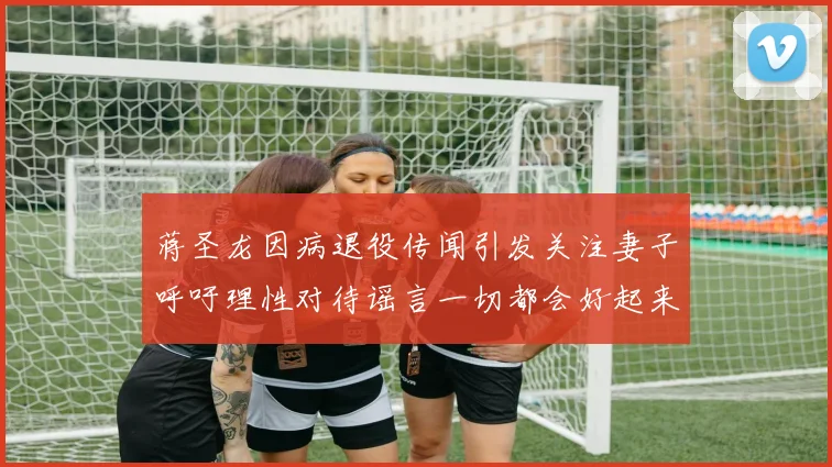 蒋圣龙因病退役传闻引发关注妻子呼吁理性对待谣言一切都会好起来