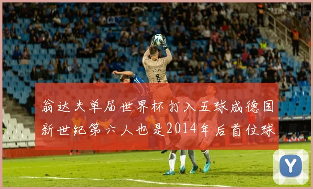 翁达夫单届世界杯打入五球成德国新世纪第六人也是2014年后首位球员
