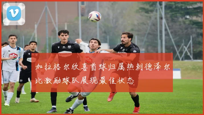 加拉格尔欣喜首球归属热刺德泽尔比激励球队展现最佳状态