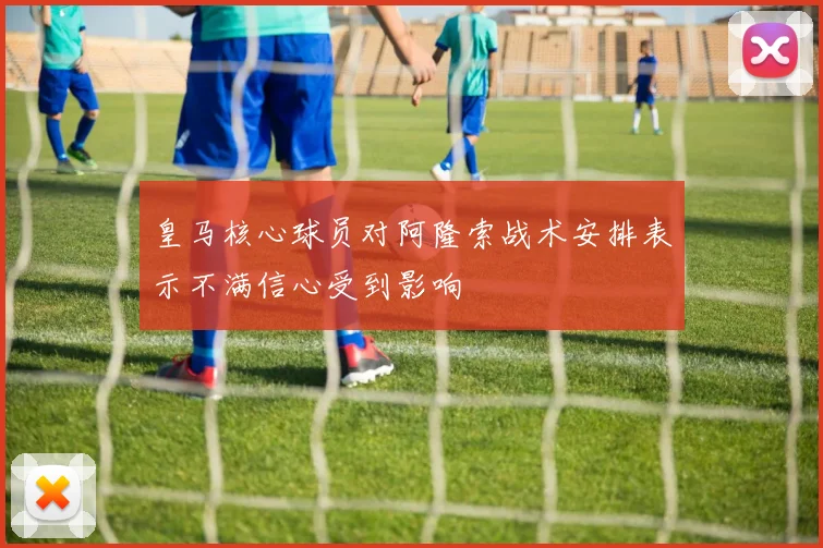 皇马核心球员对阿隆索战术安排表示不满信心受到影响