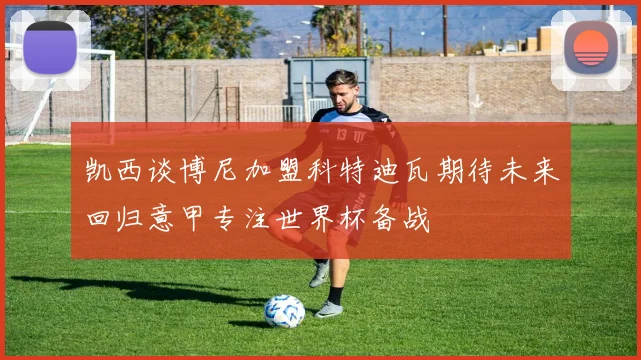 凯西谈博尼加盟科特迪瓦期待未来回归意甲专注世界杯备战