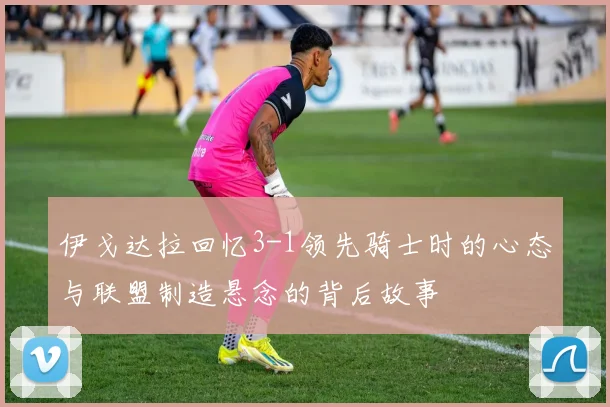 伊戈达拉回忆3-1领先骑士时的心态与联盟制造悬念的背后故事