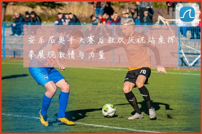 安东尼奥半决赛后狂欢庆祝站桌挥拳展现激情与力量