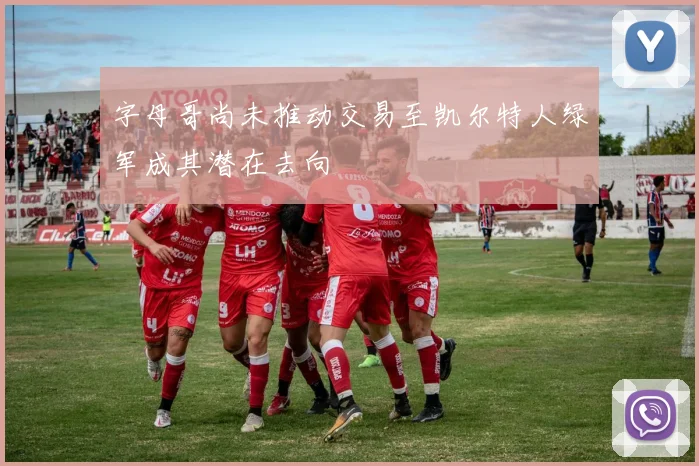 字母哥尚未推动交易至凯尔特人绿军成其潜在去向