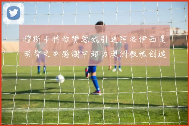 穆斯卡特称赞蓉城引进阿洛伊西是明智之举感谢中超为澳洲教练创造机会