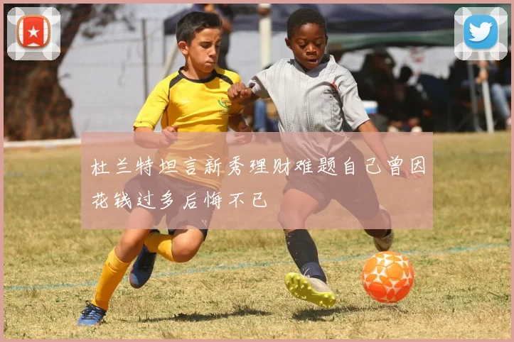 杜兰特坦言新秀理财难题自己曾因花钱过多后悔不已
