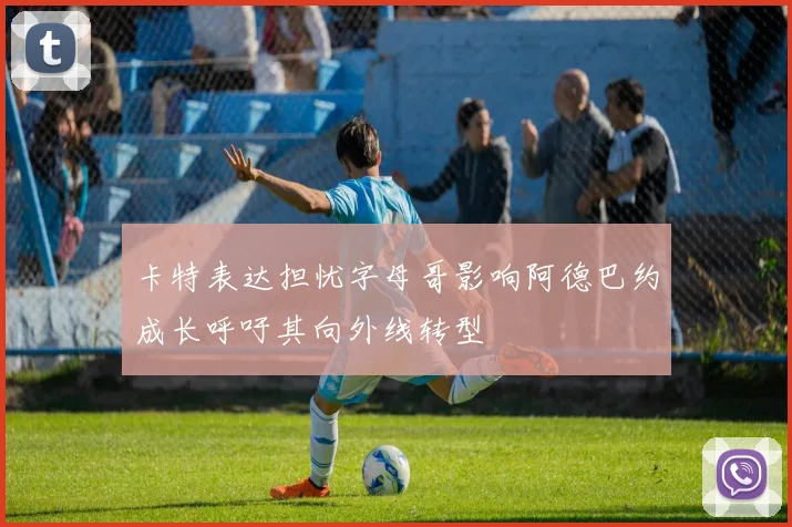 卡特表达担忧字母哥影响阿德巴约成长呼吁其向外线转型