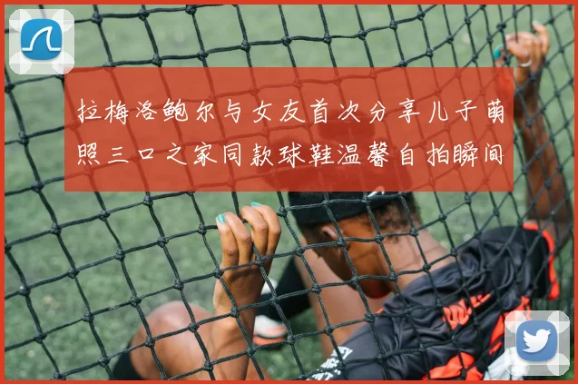 拉梅洛鲍尔与女友首次分享儿子萌照三口之家同款球鞋温馨自拍瞬间