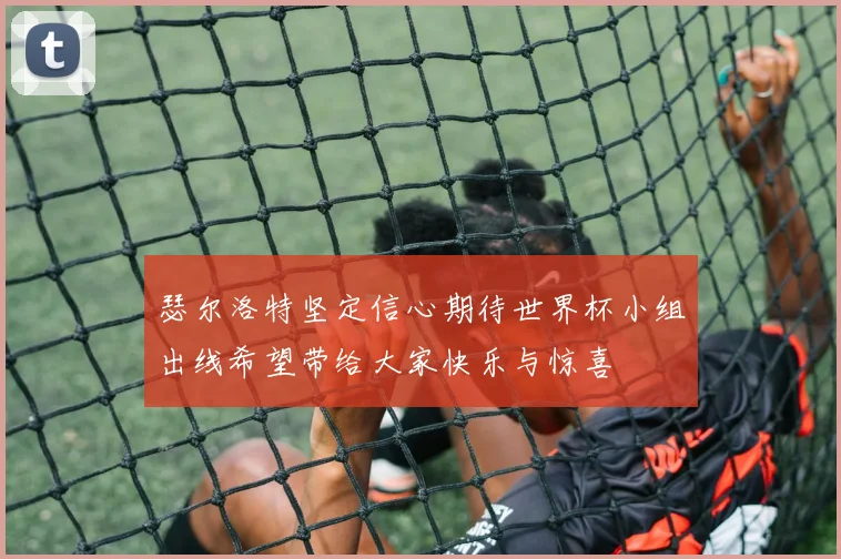 瑟尔洛特坚定信心期待世界杯小组出线希望带给大家快乐与惊喜