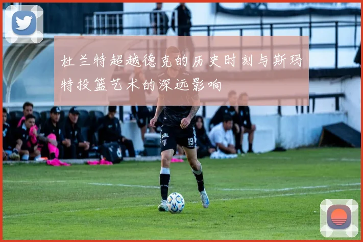 杜兰特超越德克的历史时刻与斯玛特投篮艺术的深远影响