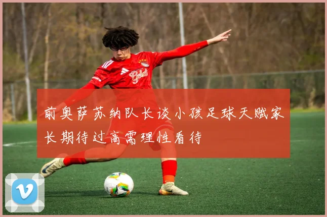 前奥萨苏纳队长谈小孩足球天赋家长期待过高需理性看待