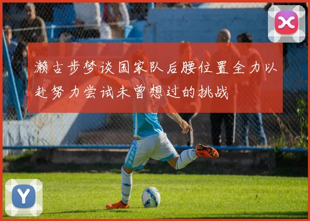 濑古步梦谈国家队后腰位置全力以赴努力尝试未曾想过的挑战